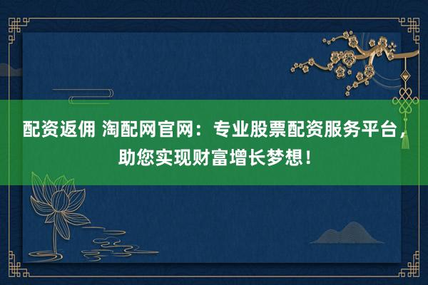 配资返佣 淘配网官网：专业股票配资服务平台，助您实现财富增长梦想！