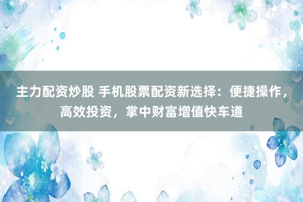 主力配资炒股 手机股票配资新选择：便捷操作，高效投资，掌中财富增值快车道