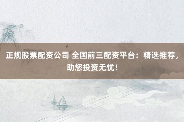 正规股票配资公司 全国前三配资平台：精选推荐，助您投资无忧！