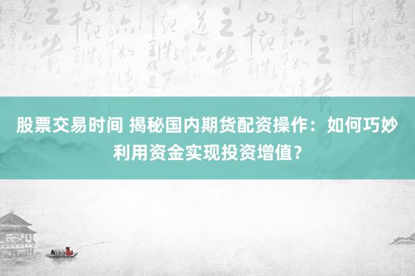 股票交易时间 揭秘国内期货配资操作：如何巧妙利用资金实现投资增值？