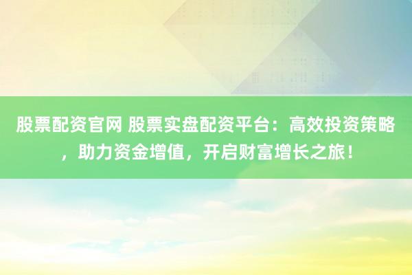 股票配资官网 股票实盘配资平台：高效投资策略，助力资金增值，开启财富增长之旅！