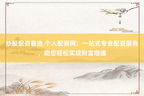 炒股配资首选 个人配资网：一站式专业配资服务，助您轻松实现财富增值