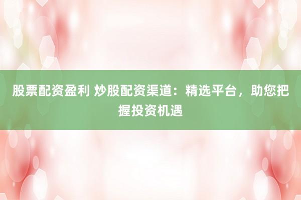 股票配资盈利 炒股配资渠道：精选平台，助您把握投资机遇