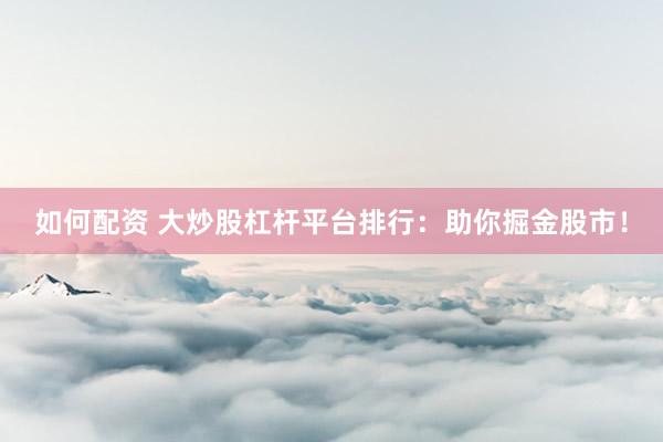 如何配资 大炒股杠杆平台排行：助你掘金股市！