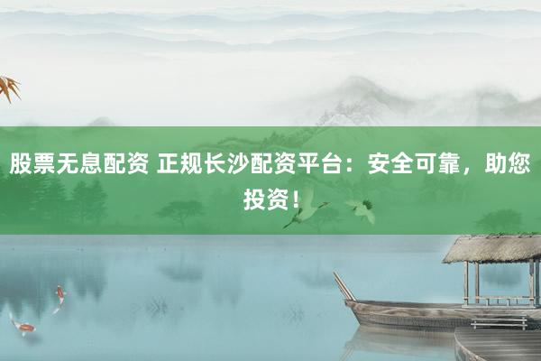 股票无息配资 正规长沙配资平台：安全可靠，助您投资！