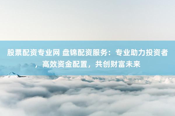 股票配资专业网 盘锦配资服务：专业助力投资者，高效资金配置，共创财富未来
