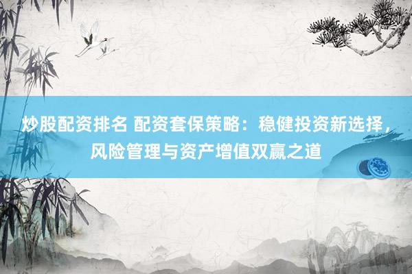 炒股配资排名 配资套保策略：稳健投资新选择，风险管理与资产增值双赢之道