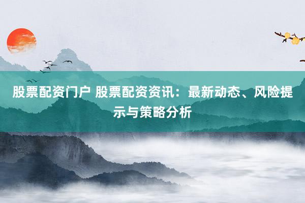 股票配资门户 股票配资资讯：最新动态、风险提示与策略分析