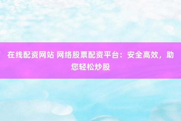 在线配资网站 网络股票配资平台：安全高效，助您轻松炒股