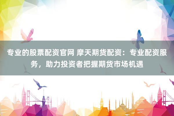 专业的股票配资官网 摩天期货配资：专业配资服务，助力投资者把握期货市场机遇
