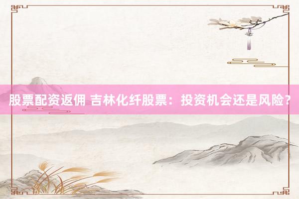 股票配资返佣 吉林化纤股票：投资机会还是风险？
