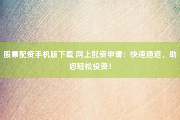 股票配资手机版下载 网上配资申请：快速通道，助您轻松投资！