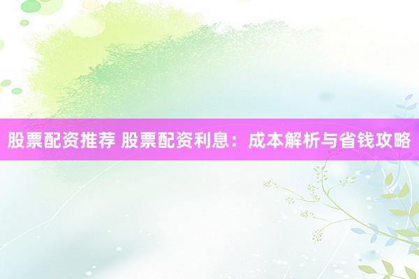 股票配资推荐 股票配资利息：成本解析与省钱攻略