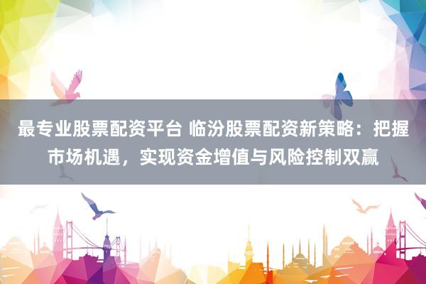 最专业股票配资平台 临汾股票配资新策略：把握市场机遇，实现资金增值与风险控制双赢