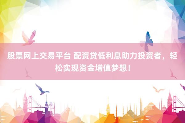 股票网上交易平台 配资贷低利息助力投资者，轻松实现资金增值梦想！