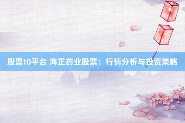 股票t0平台 海正药业股票：行情分析与投资策略