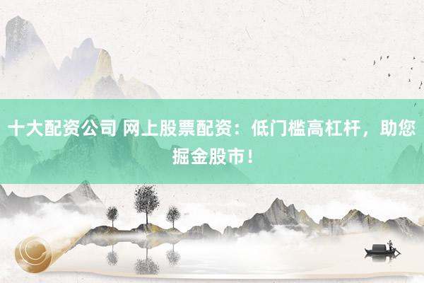 十大配资公司 网上股票配资：低门槛高杠杆，助您掘金股市！