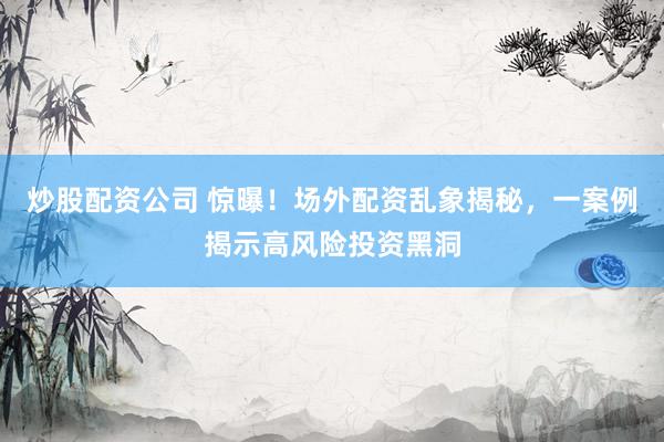 炒股配资公司 惊曝！场外配资乱象揭秘，一案例揭示高风险投资黑洞