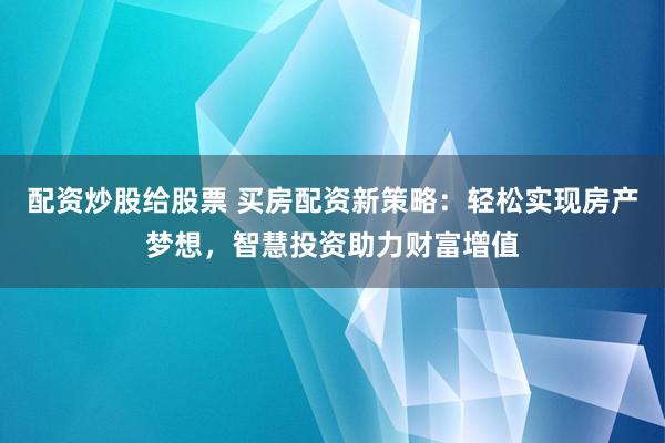 配资炒股给股票 买房配资新策略：轻松实现房产梦想，智慧投资助力财富增值