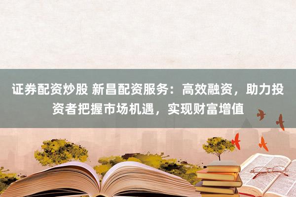 证券配资炒股 新昌配资服务：高效融资，助力投资者把握市场机遇，实现财富增值