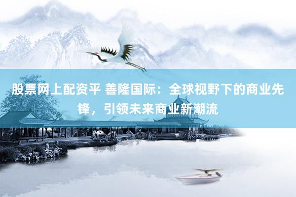 股票网上配资平 善隆国际：全球视野下的商业先锋，引领未来商业新潮流