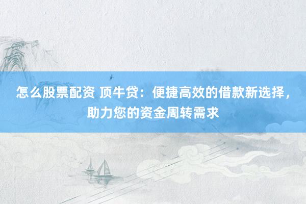 怎么股票配资 顶牛贷：便捷高效的借款新选择，助力您的资金周转需求