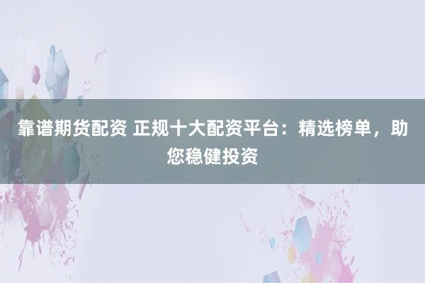 靠谱期货配资 正规十大配资平台：精选榜单，助您稳健投资