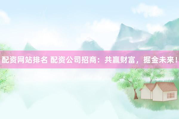 配资网站排名 配资公司招商：共赢财富，掘金未来！