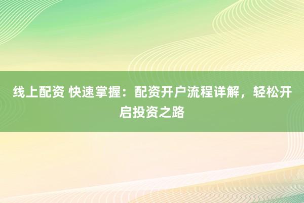 线上配资 快速掌握：配资开户流程详解，轻松开启投资之路