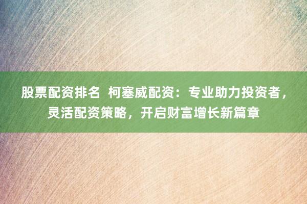 股票配资排名  柯塞威配资：专业助力投资者，灵活配资策略，开启财富增长新篇章