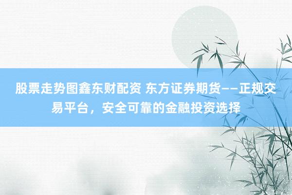 股票走势图鑫东财配资 东方证券期货——正规交易平台，安全可靠的金融投资选择