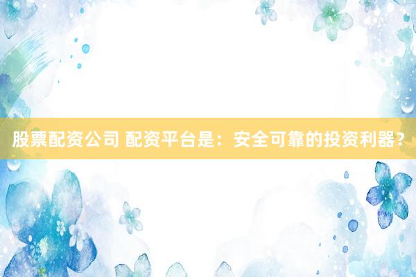 股票配资公司 配资平台是：安全可靠的投资利器？