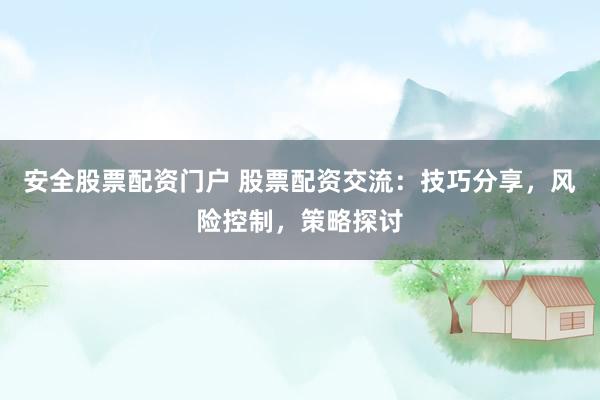 安全股票配资门户 股票配资交流：技巧分享，风险控制，策略探讨