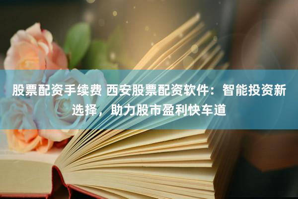 股票配资手续费 西安股票配资软件：智能投资新选择，助力股市盈利快车道
