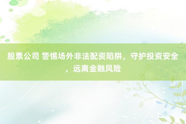 股票公司 警惕场外非法配资陷阱，守护投资安全，远离金融风险