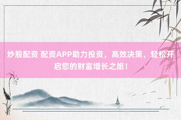 炒股配资 配资APP助力投资，高效决策，轻松开启您的财富增长之旅！
