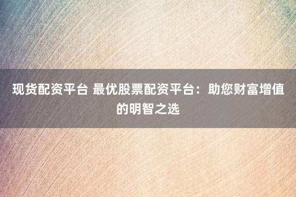 现货配资平台 最优股票配资平台：助您财富增值的明智之选
