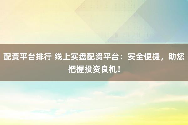 配资平台排行 线上实盘配资平台：安全便捷，助您把握投资良机！