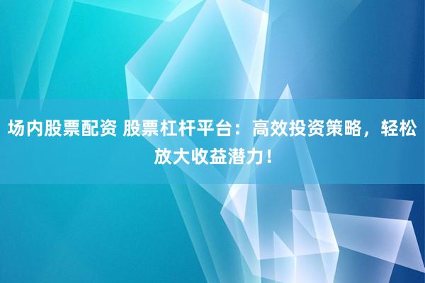 场内股票配资 股票杠杆平台：高效投资策略，轻松放大收益潜力！