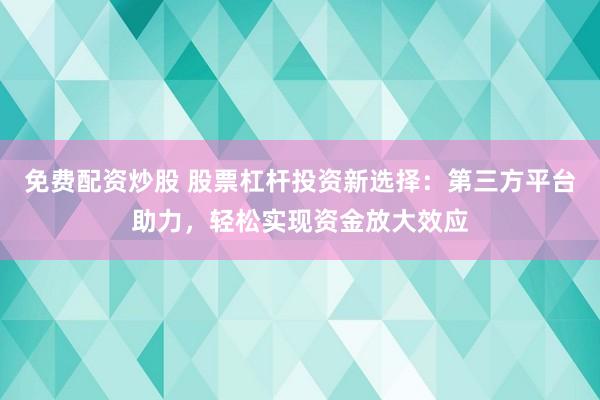 免费配资炒股 股票杠杆投资新选择：第三方平台助力，轻松实现资金放大效应