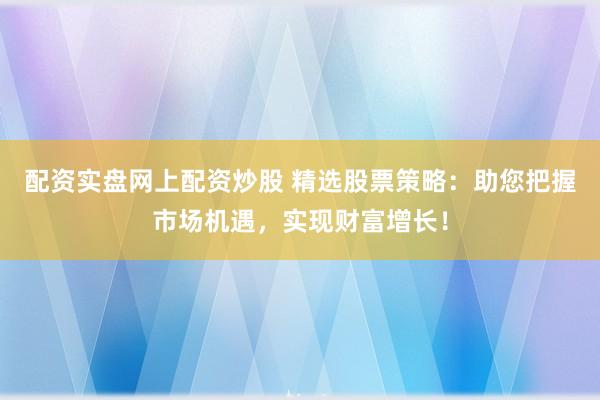 配资实盘网上配资炒股 精选股票策略：助您把握市场机遇，实现财富增长！
