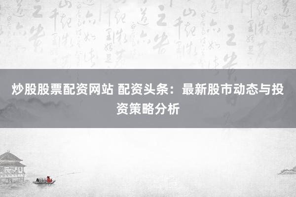 炒股股票配资网站 配资头条：最新股市动态与投资策略分析