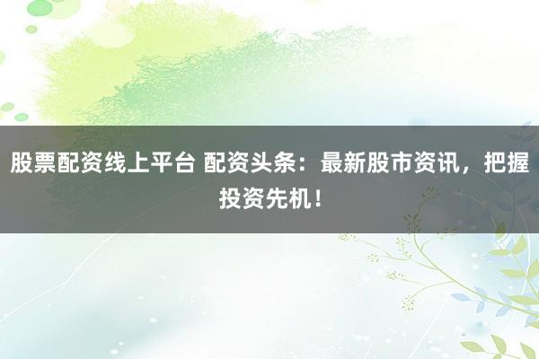 股票配资线上平台 配资头条：最新股市资讯，把握投资先机！