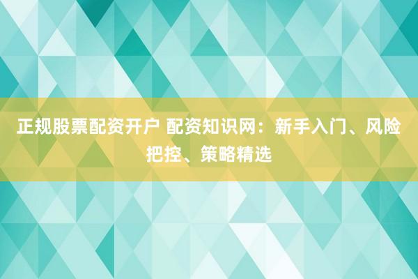 正规股票配资开户 配资知识网：新手入门、风险把控、策略精选