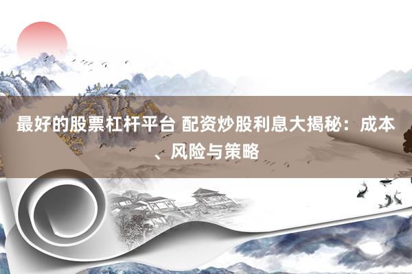 最好的股票杠杆平台 配资炒股利息大揭秘：成本、风险与策略