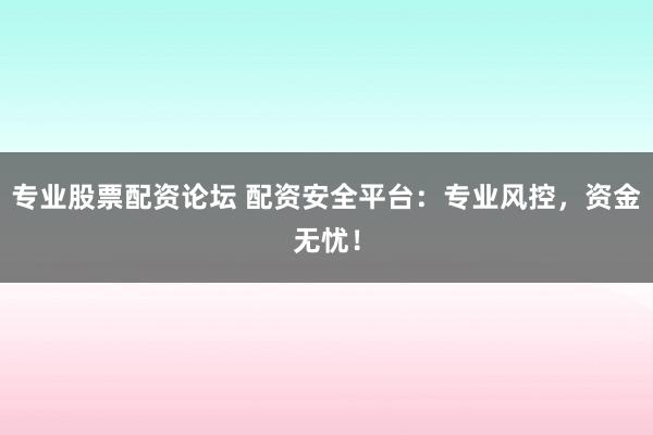 专业股票配资论坛 配资安全平台：专业风控，资金无忧！