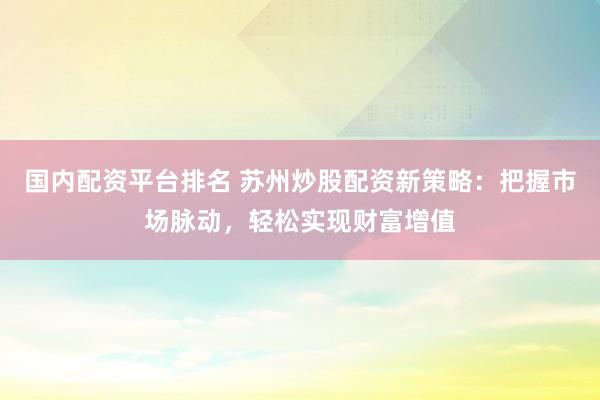 国内配资平台排名 苏州炒股配资新策略：把握市场脉动，轻松实现财富增值