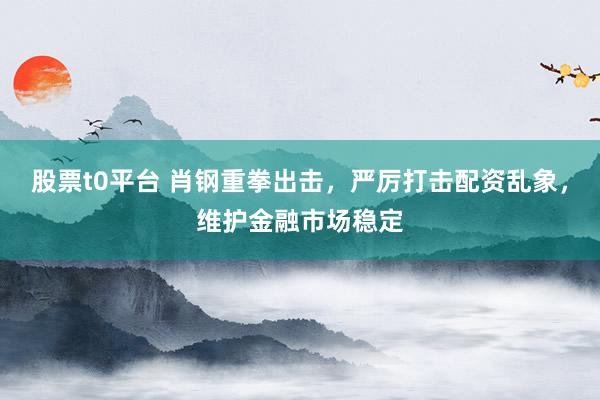 股票t0平台 肖钢重拳出击，严厉打击配资乱象，维护金融市场稳定