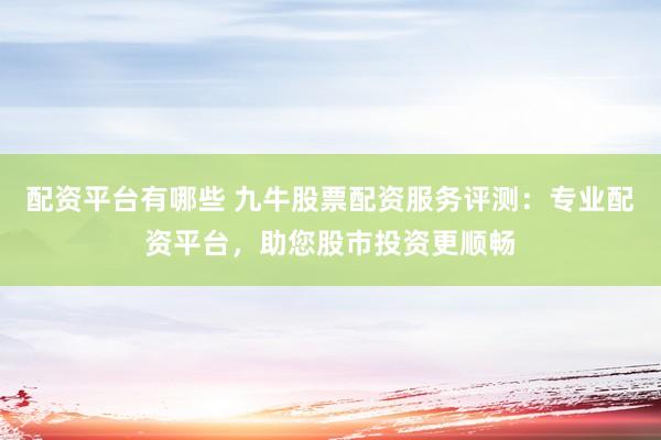 配资平台有哪些 九牛股票配资服务评测：专业配资平台，助您股市投资更顺畅