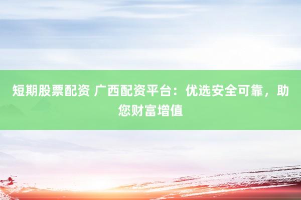 短期股票配资 广西配资平台：优选安全可靠，助您财富增值